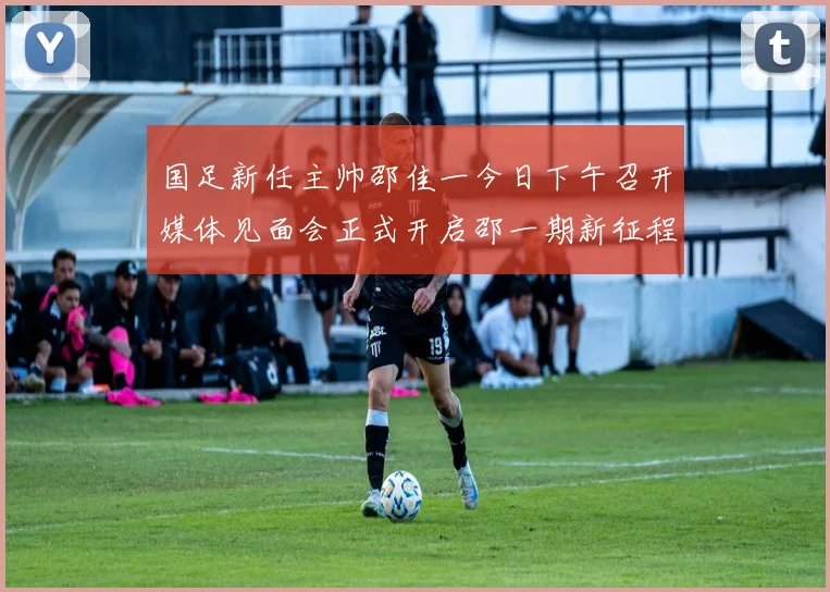 国足新任主帅邵佳一今日下午召开媒体见面会正式开启邵一期新征程