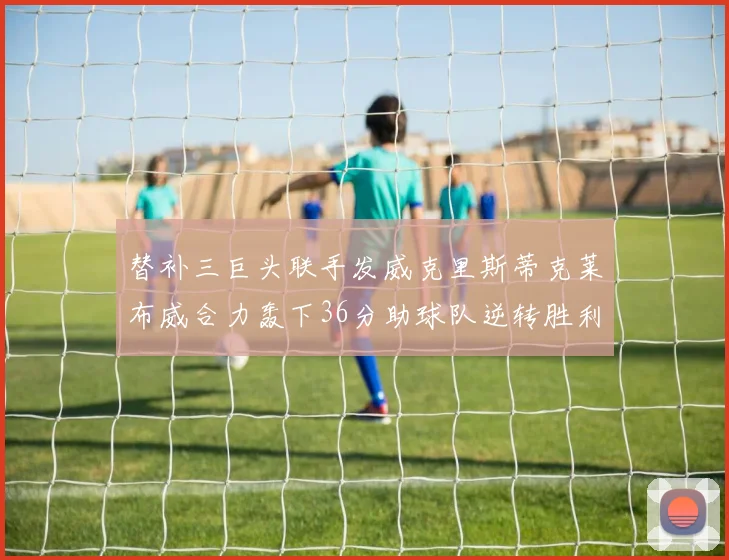 替补三巨头联手发威克里斯蒂克莱布威合力轰下36分助球队逆转胜利