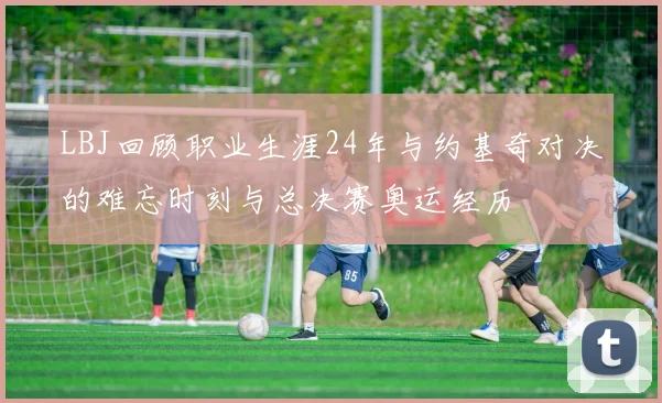 LBJ回顾职业生涯24年与约基奇对决的难忘时刻与总决赛奥运经历