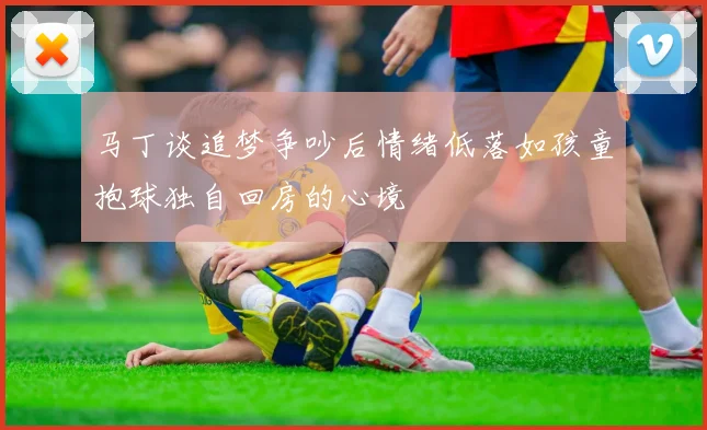 马丁谈追梦争吵后情绪低落如孩童抱球独自回房的心境