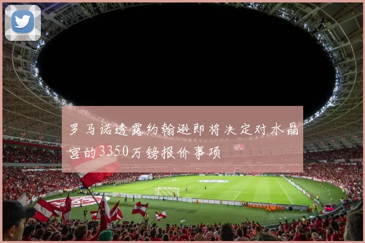 罗马诺透露约翰逊即将决定对水晶宫的3350万镑报价事项