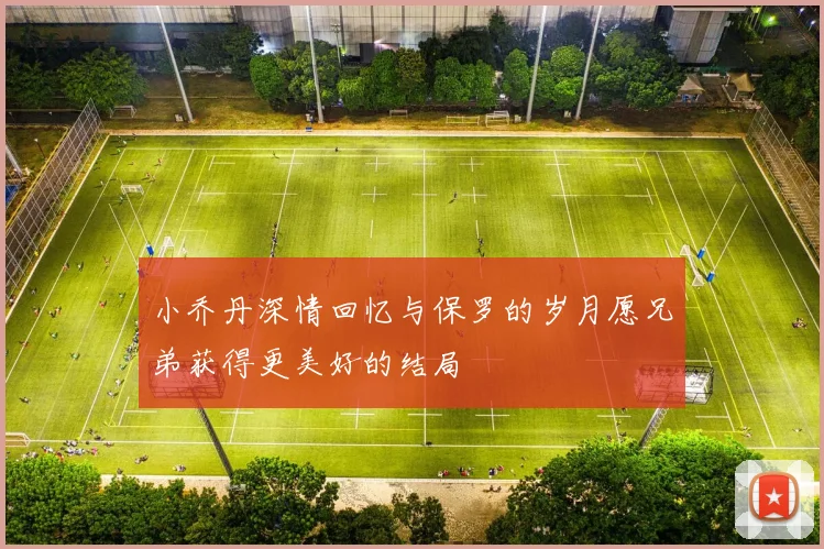 小乔丹深情回忆与保罗的岁月愿兄弟获得更美好的结局