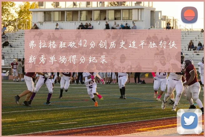 弗拉格狂砍42分创历史追平独行侠新秀单场得分纪录