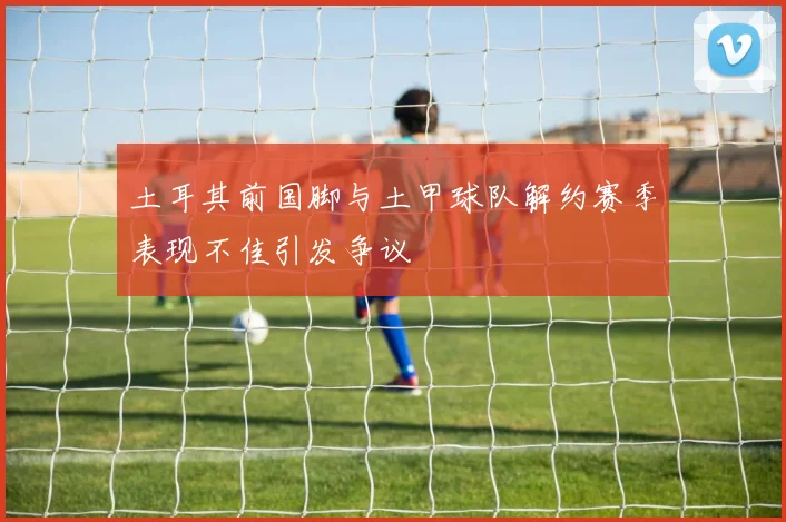 土耳其前国脚与土甲球队解约赛季表现不佳引发争议