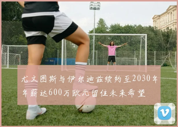 尤文图斯与伊尔迪兹续约至2030年年薪达600万欧元留住未来希望