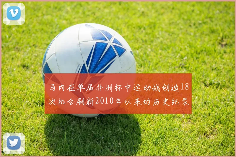马内在单届非洲杯中运动战创造18次机会刷新2010年以来的历史纪录