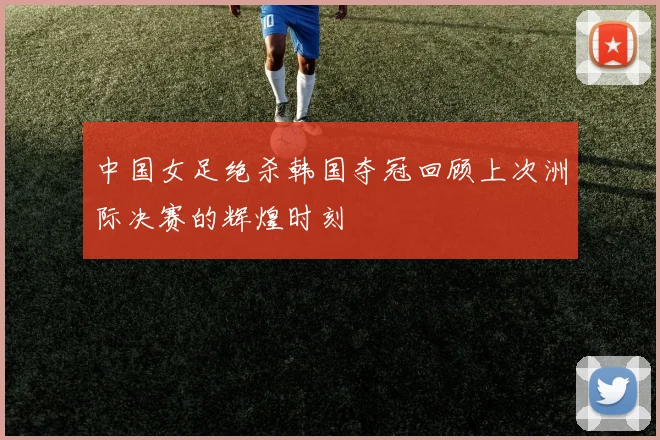 中国女足绝杀韩国夺冠回顾上次洲际决赛的辉煌时刻