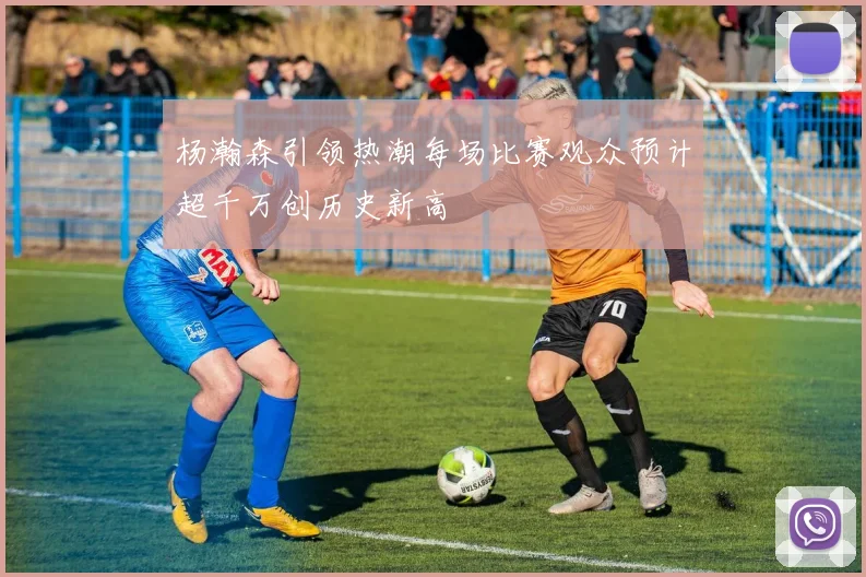 杨瀚森引领热潮每场比赛观众预计超千万创历史新高