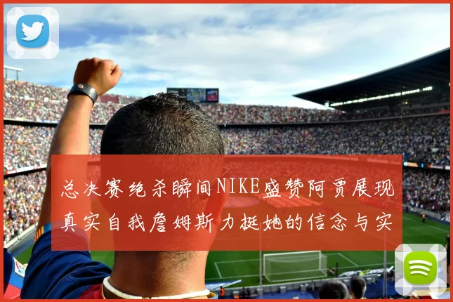 总决赛绝杀瞬间NIKE盛赞阿贾展现真实自我詹姆斯力挺她的信念与实力