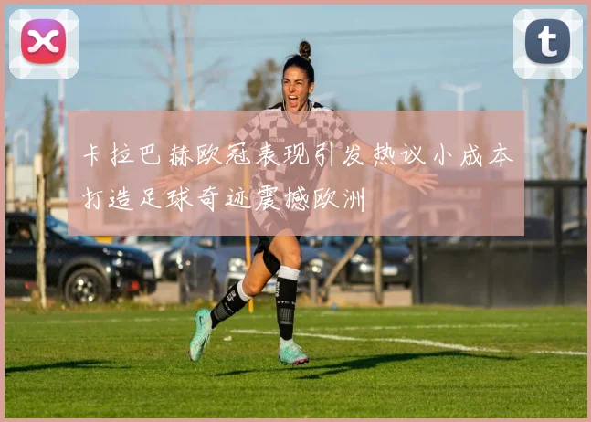 卡拉巴赫欧冠表现引发热议小成本打造足球奇迹震撼欧洲