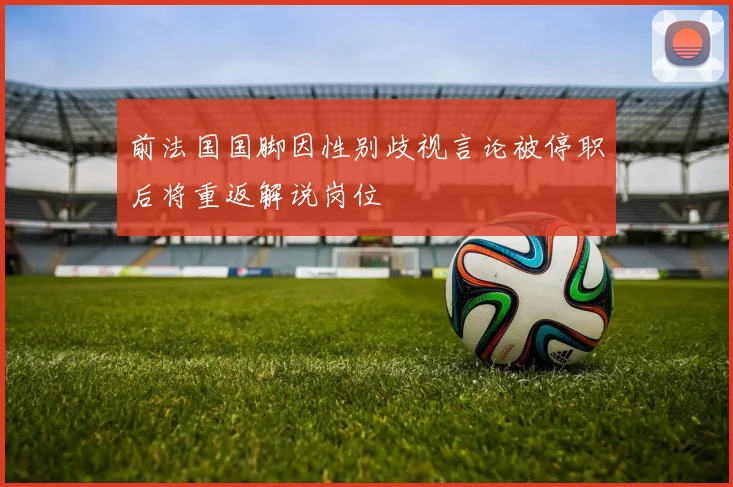 前法国国脚因性别歧视言论被停职后将重返解说岗位
