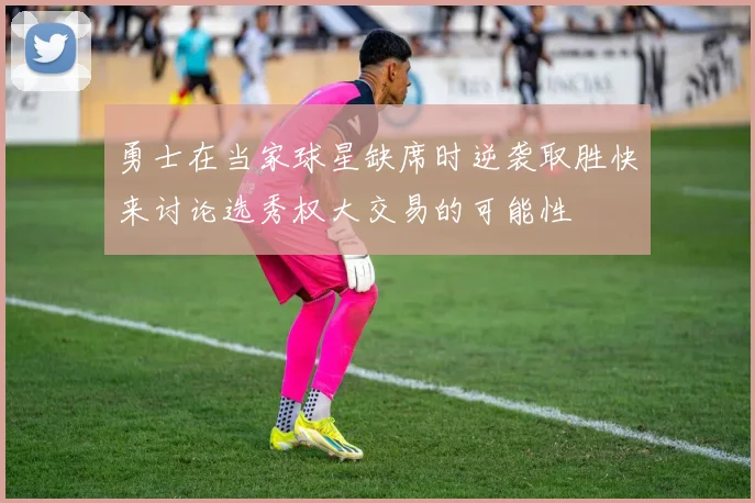 勇士在当家球星缺席时逆袭取胜快来讨论选秀权大交易的可能性