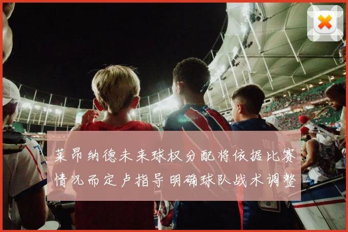 莱昂纳德未来球权分配将依据比赛情况而定卢指导明确球队战术调整方向