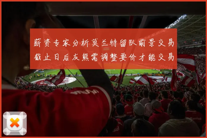 薪资专家分析莫兰特留队前景交易截止日后灰熊需调整要价才能交易