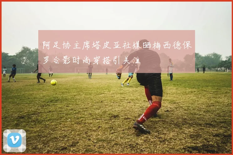 阿足协主席塔皮亚社媒晒梅西德保罗合影时尚穿搭引关注