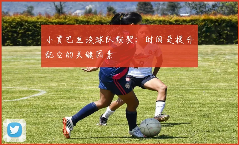 小贾巴里谈球队默契：时间是提升配合的关键因素