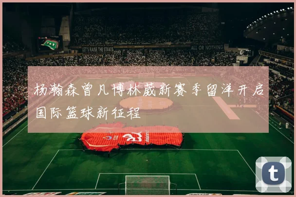 杨瀚森曾凡博林葳新赛季留洋开启国际篮球新征程