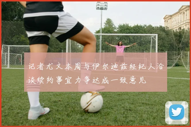 记者尤文本周与伊尔迪兹经纪人洽谈续约事宜力争达成一致意见