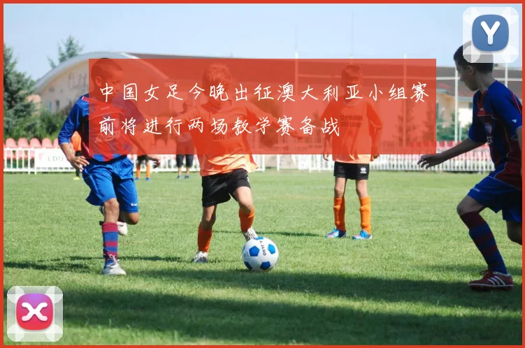 中国女足今晚出征澳大利亚小组赛前将进行两场教学赛备战
