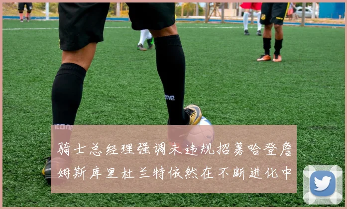 骑士总经理强调未违规招募哈登詹姆斯库里杜兰特依然在不断进化中
