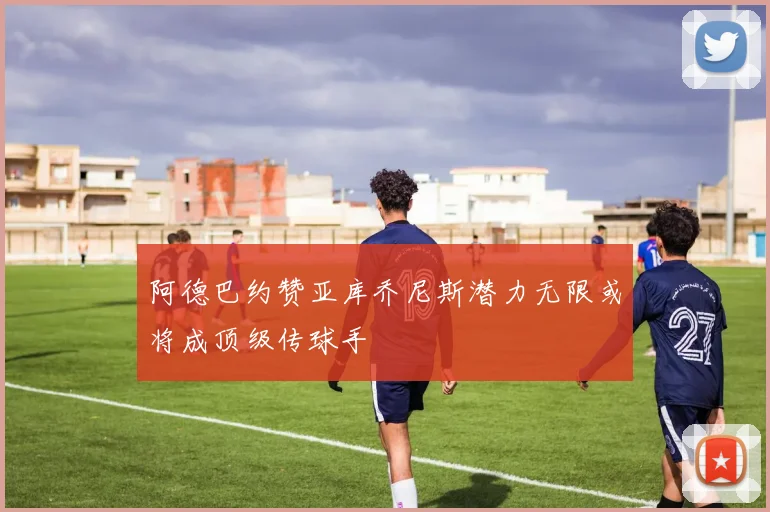 阿德巴约赞亚库乔尼斯潜力无限或将成顶级传球手
