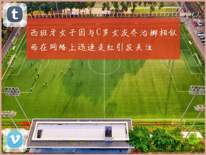 西班牙女子因与C罗女友乔治娜相似而在网络上迅速走红引发关注