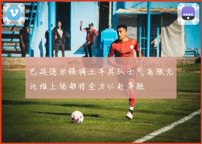 巴延德尔强调土耳其队士气高涨无论谁上场都将全力以赴争胜