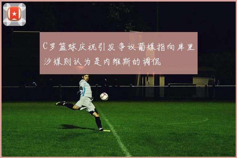 C罗篮球庆祝引发争议葡媒指向库里沙媒则认为是内维斯的调侃