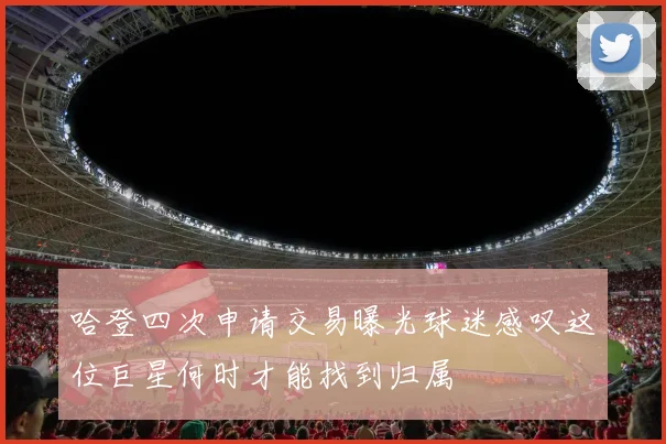哈登四次申请交易曝光球迷感叹这位巨星何时才能找到归属